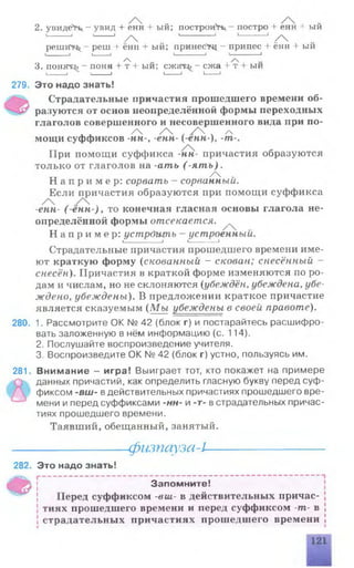 2. увидев - у вид + енн + ый; построив - постро + енн + ый
I------------- i L--------- I ^ I-------------------1 I--------------- J ^
репиГи^ реш + ённ + ый; принес^ - припсс + ённ + ый
I___________ I I________ I I------------------- 1 I I
А , ,
3. понять - поня + т + ыи; сжатгь - ежа + т+ ыи
I_________I I___________I I------- 1 I----------1
279. Это надо знать!
Страдательные причастия прошедшего времени об­
разуются от основ неопределённой формы переходных
глаголов совершенного и несовершенного вида при по-
/ / , /  ч /Ч
мощи суффиксов -НН-, -енн- (-енн-)у-т
При помощи суффикса -нн- причастия образуются
только от глаголов на -ать (-я т ь ).
тт 74 -Н а п р и м е р : сорвать - сорванный.
Если причастия образуются при помощи суффикса
-енн- ( енн ), то конечная гласная основы глагола не­
определённой формы отсекается. ^
Н а п р и м е р : устр&ьцпь - устроенный.
I________I L-------1
Страдательные причастия прошедшего времени име­
ют краткую форму (скованный - скован; снесённый -
снесён). Причастия в краткой форме изменяются по ро­
дам и числам, но не склоняются {убеждён, убеждена, убе­
ждено, убеждены). В предложении краткое причастие
является сказуемым (Мы убеждены в своей правоте).
280. 1. Рассмотрите ОК № 42 (блок г) и постарайтесь расшифро­
вать заложенную в нём информацию (с. 114).
2. Послушайте воспроизведение учителя.
3. Воспроизведите ОК № 42 (блок г) устно, пользуясь им.
281. Внимание - игра! Выиграет тот, кто покажет на примере
данных причастий, как определить гласную букву перед суф­
фиксом -вш- вдействительных причастиях прошедшего вре­
мени иперед суффиксами -нн- и -т- встрадательных причас­
тиях прошедшего времени.
Таявший, обещанный, занятый.
282. Это надо знать!
-фызпауза-L
Ф
Запомните!
Перед суффиксом -вш- в действительных причас­
тиях прошедшего времени и перед суффиксом -т- в
страдательных причастиях прошедшего времени
 