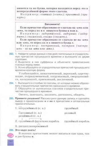 пишется та же буква, которая находится перед -ть в
неопределённой форме этого глагола.
Н а п р и м е р : сеявший ( сеять); принятый ( при
пять ).
284.
Запомните!
Если причастие образовано от глагола на -ать или
-ять, то перед ни и н пишутся буквы а или л.
Н а п р и м е р : задержанный, задержан (задер­
жать); связанный, связан (связать).
Если причастие образовано от глагола не на -ать
или -ять, то перед нн и н пишется буква е.
Н а п р и м е р : построенный, построен ( постро­
ить - не на -ать или -ять ).
283. 1. Найдите среди данных слов действительные и страдатель-
ные причастия прошедшего времени и выпишите их двумя
группами.
2. Выделите в них суффиксы и объясните правописание
гласных перед ними.
3. Устно образуйте от страдательных причастий прошедшего
времени краткую форму.
Улыбающийся, намагниченный, заросший, царству­
ющие, подразумеваемый, погружаемый, сморщивший­
ся, наладивший, приехавший, заклеенный.
1. Выпишите в столбик те глаголы, от которых можно образо­
вать страдательные причастия прошедшего времени.
2. Образуйте от выписанных глаголов страдательные при­
частия прошедшего времени.
Овеять, замешать, заклеить, расколоть, обидеть.
285. Примите решение! Рассмотрите данную запись и сделайте
вывод о правописании н и нн в причастиях и отглагольных
прилагательных.
1. погружённый (с. в.)
сделанный (с. в.)
решённый (с. в.)
груженый
деланый
2. гружённый фруктами корабль гружёный корабль
о Л
3. дисциплинированный
286. Это надо знать!
хъ** В полных причастиях может писаться как одна, так
и две буквы н.
122
 