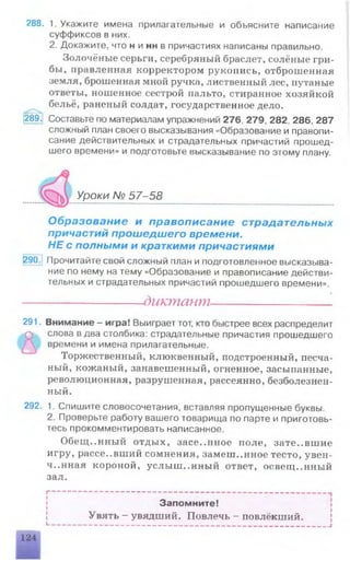 288. 1. Укажите имена прилагательные и объясните написание
суффиксов в них.
2. Докажите, что н и нн в причастиях написаны правильно.
Золочёные серьги, серебряный браслет, солёные гри­
бы, правленная корректором рукоиись, отброшенная
земля, брошенная мной ручка, лиственный лес, путаные
ответы, ношенное сестрой пальто, стиранное хозяйкой
бельё, раненый солдат, государственное дело.
289. Составьте по материалам упражнений 276, 279, 282, 286, 287
сложный план своего высказывания «Образование и правопи­
сание действительных и страдательных причастий прошед­
шего времени» и подготовьте высказывание по этому плану.
Уроки № 57-58
Образование и правописание страдательных
причастий прошедшего времени.
НЕ с полными и краткими причастиями
290.1Прочитайте свой сложный план и подготовленное высказыва­
ние по нему на тему «Образование и правописание действи­
тельных и страдательных причастий прошедшего времени».
•
---------------------- диктант----------------------
291. Внимание - игра! Выиграет тот, кто быстрее всех распределит
О слова в два столбика: страдательные причастия прошедшего
/ времени и имена прилагательные.
Торжественный, клюквенный, подстроенный, песча­
ный, кожаный, занавешенный, огненное, засыпанные,
революционная, разрушенная, рассеянно, безболезнен­
ный.
292. 1. Спишите словосочетания, вставляя пропущенные буквы.
2. Проверьте работу вашего товарища по парте и приготовь­
тесь прокомментировать написанное.
Обещ..нный отдых, засе.лшое поле, зате..вшие
игру, рассе..вший сомнения, замешанное тесто, увен­
чанная короной, услыш..нный ответ, освещ..нный
зал.
Запомните! |
Увять - увядший. Повлечь - повлёкший.
L ------------------------------------------------------------------------------------------------------------------------------------J
124
 
