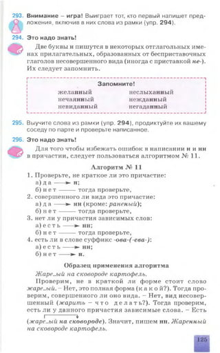 293. Внимание - игра! Выиграет тот, кто первый напишет пред­
ложения, включив в них слова из рамки {упр. 294).
294.
ф
295. Выучите слова из рамки (упр. 294), продиктуйте их вашему
соседу по парте и проверьте написанное.
296. Это надо знать!
Для того чтобы избежать ошибок в написании н и нн
в причастии, следует пользоваться алгоритмом №11.
Алгоритм № 11
1. Проверьте, не краткое ли это причастие:
а) д а ---- ► н;
б) н е т -----------------тогда проверьте,
2. совершенного ли вида это причастие:
а) д а ---- ► нн (кроме: раненый);
б) н е т ----------------- тогда проверьте,
3. нет ли у причастия зависимых слов:
а) е с т ь ------------------------------ ► нн;
б) н е т -----------------тогда проверьте,
4. есть ли в слове суффикс -ова-(-ева-):
а) е с т ь ---- ► нн;
б) н е т ---- ► н.
Образец применения алгоритма
Жаре..ый на сковороде картофель.
Проверим, не в краткой ли форме стоит слово
жаре..ый. - Нет, это полная форма (к а к о й?). Тогда про­
верим, совершенного ли оно вида. - Нет, вид несовер­
шенный (жарить —ч т о д е л а т ь ? ) . Тогда проверим,
есть ли у данного причастия зависимые слова. - Есть
I-------------*
(жаре..ый на сковороде). Значит, пишем нн. Жаренный
на сковороде картофель.
яшииы
126
Это надо знать!
Две буквы н пишутся в некоторых отглагольных име­
нах прилагательных, образованных от бесприставочных
глаголов несовершенного вида (иногда с приставкой не ).
Их следует запомнить.
I----------------------------------------------------------------------------1
Запомните!
желанный неслыханный
нечаянный нежданный
невиданный негаданный
I__________ ______________________________________________ I
 