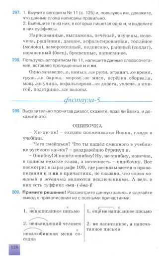 297. 1. Выучите алгоритм № 11 (с. 125) и, пользуясь им, докажите,
что данные слова написаны правильно.
2. Выпишите те из них, в которых пишется одна н, и выделите
в них суффиксы.
Нарисованные, выглажена, печёный, изучены, испе­
чена, решённая, данное, асфальтированная, топлёное
(молоко), замороженный, подписано, раненый (солдат),
израненный (боец), брошенные, написанное.
298. Пользуясь алгоритмом №11, напишите данные словосочета­
ния, вставляя пропущенные н и нн.
Окно занавеше..о, намыл..ые руки, огранич..ое время,
груж..ая баржа, морож..ое мясо, верёвка оборвала,
мощ..ая улица, асфальтирова..ая дорога, увлече..а кни­
гой, подстриже..ые волосы.
чфизпсгуза-5 -
299. Выразительно прочитав диалог, скажите, прав ли Вовка, идо­
кажите это.
ОШИБОЧКА
- Хи-хи-хи! - ехидно посмеивался Вовка, глядя в
учебник.
- Чего смеёшься? Что ты нашёл смешного в учебни­
ке русского языка? - раздражённо буркнул я.
- Ошибку! Я нашёл ошибку! Ну, не ошибку, конечно,
в полном смысле слова, а неточность - ошибочку. Вот
посмотри: в параграфе 109, где рассказывается о право­
писании и и нн в причастиях, не сказано, что слова ко­
ваный и жёваный являются исключениями. А ведь в
них есть суффикс -ова- (-ёва-)1
300. Примите решение! Рассмотрите данную запись и сделайте
вывод о правописании не с полными причастиями.
1. ненаписанное письмо
2. ненавидящий человек
невзлюбившая меня со­
седка
1. ещё не написанное письмо
2. не написанное, а напеча­
танное письмо
 