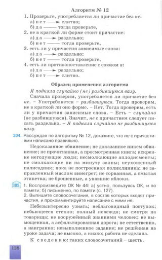 1. Проверьте, употребляется ли причастие без не:
а) н е т ---- ► слитно;
б) д а -------тогда проверьте,
2. не в краткой ли форме стоит причастие:
а) д а ---- ► раздельно;
б) н е т -------тогда проверьте,
3. есть ли у причастия зависимые слова:
а) д а ---- ► раздельно;
б) н е т -------тогда проверьте,
4. есть ли противопоставление с союзом а:
а) д а ---- ► раздельно;
б) п е т -----► слитно.
Образец применения алгоритма
Я подняла случайно ( не) разбившуюся вазу.
Сначала проверим, употребляется ли причастие без
не. - Употребляется - разбившуюся. Тогда проверим,
не в краткой ли оно форме. - Нет. Тогда проверим, есть
ли у причастия зависимые слова. - Есть - случайно
(не разбившуюся). Значит, не с причастием следует пи­
сать раздельно. - Я подняла случайно не разбившуюся
вазу.
304. Рассуждая по алгоритму № 12, докажите, что не с причасти­
ями написано правильно.
Недоказанное обвинение; не доказанное никем обви­
нение; не прочитанная, а просмотренная книга; искрен­
не негодующие люди; несмолкающие аплодисменты;
не смолкающие ни на минуту залпы; неухоженный
палисадник; пока не построенная поликлиника; не за­
правленный маслом винегрет; не сорванная, а смытая
этикетка; не брошенные, а упавшие яблоки.
Алгоритм № 12
305. 1. Воспроизведите ОК № 44: а) устно, пользуясь ОК, и по
памяти; б) письменно, по памяти (с. 127).
2. Выпишите словосочетания, в состав которых входят при­
частия, и прокомментируйте написание с ними не.
Небезынтересно узнать; неблаговидный поступок;
небьющееся стекло; полный невежда; не смотря на
товарища; не вооружённый знаниями человек; не вы­
мощенная, а асфальтированная дорога; не естественно,
а наигранно; невыполненное задание; не решённая на
уроке задача; не высоко, а низко; работа не сделана.
К с в е д е н и ю : таких словосочетаний - шесть.
 