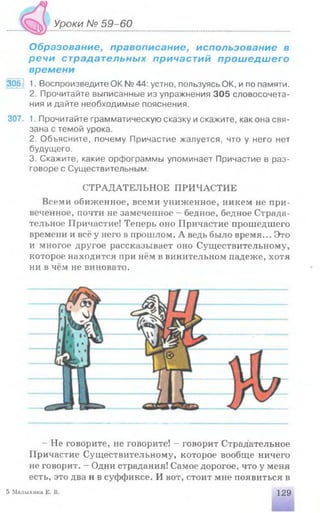 Уроки № 59-60
Образование, правописание, использование в
речи страдательных причастий прошедшего
времени
306. 1. Воспроизведите ОК № 44: устно, пользуясь ОК, и по памяти.
2. Прочитайте выписанные из упражнения 305 словосочета­
ния и дайте необходимые пояснения.
307. 1. Прочитайте грамматическую сказку искажите, как она свя­
зана с темой урока.
2. Объясните, почему Причастие жалуется, что у него нет
будущего.
3. Скажите, какие орфограммы упоминает Причастие в раз­
говоре с Существительным.
СТРАДАТЕЛЬНОЕ ПРИЧАСТИЕ
Всеми обиженное, всеми униженное, никем не при­
веченное, почти не замеченное - бедное, бедное Страда­
тельное Причастие! Теперь оно Причастие прошедшего
времени и всё у него в прошлом. А ведь было время... Это
и многое другое рассказывает оно Существительному,
которое находится при нём в винительном падеже, хотя
ни в чём не виновато.
- Не говорите, не говорите! - говорит Страдательное
Причастие Существительному, которое вообще ничего
не говорит. - Одни страдания! Самое дорогое, что у меня
есть, это два н в суффиксе. И вот, стоит мне появиться в
5 Малыхииа Е. В. 129
 