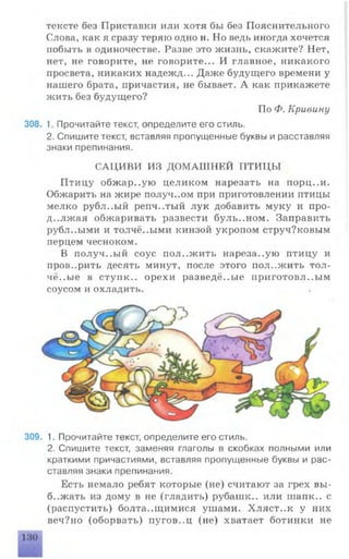 тексте без Приставки или хотя бы без Пояснительного
Слова, как я сразу теряю одно н. Но ведь иногда хочется
побыть в одиночестве. Разве это жизнь, скажите? Нет,
нет, не говорите, не говорите... И главное, никакого
просвета, никаких надежд... Даже будущего времени у
нашего брата, причастия, не бывает. А как прикажете
жить без будущего?
По Ф. Кривину
308. 1. Прочитайте текст, определите его стиль.
2. Спишите текст, вставляя пропущенные буквы и расставляя
знаки препинания.
САЦИВИ ИЗ ДОМАШНЕЙ ПТИЦЫ
Птицу обжар..ую целиком нарезать на порц..и.
Обжарить на жире получ..ом при приготовлении птицы
мелко рубл..ый репч..тый лук добавить муку и про­
должая обжаривать развести буль..ном. Заправить
рубл..ыми и толчё..ыми кинзой укропом струч?ковым
перцем чесноком.
В получ..ый соус положить нареза..ую птицу и
проверить десять минут, после этого положить тол­
чёные в стуик.. орехи разведё..ые приготовл..ым
соусом и охладить.
309. 1. Прочитайте текст, определите его стиль.
2. Спишите текст, заменяя глаголы в скобках полными или
краткими причастиями, вставляя пропущенные буквы и рас­
ставляя знаки препинания.
Есть немало ребят которые (не) считают за грех вы-
б..жать из дому в не (гладить) рубашк.. или шапк.. с
(распустить) болтающимися ушами. Хляст..к у них
веч?но (оборвать) пугов..ц (не) хватает ботинки не
 