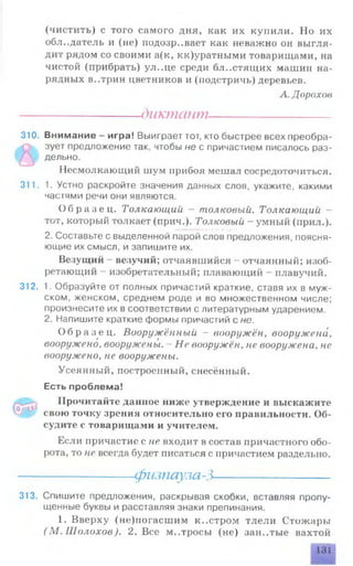 (чистить) с того самого дня, как их купили. Но их
обладатель и (не) подозревает как неважно он выгля­
дит рядом со своими а(к, кк)уратными товарищами, на
чистой (прибрать) ул..це среди бл..стятцих машин на­
рядных в..трин цветников и (подстричь) деревьев.
А. Дорохов
------------------диктант----------------------
310. Внимание - игра! Выиграет тот, кто быстрее всех преобра­
зует предложение так, чтобы не с причастием писалось раз­
дельно.
Несмолкающий шум прибоя мешал сосредоточиться.
311. 1. Устно раскройте значения данных слов, укажите, какими
частями речи они являются.
О б р а з е ц . Толкающий — толковый. Толкающий -
тот, который толкает (прич.). Толковый - умный (прил.).
2. Составьте с выделенной парой слов предложения, поясня­
ющие их смысл, и запишите их.
Везущий - везучий; отчаявшийся - отчаянный; изоб­
ретающий - изобретательный; плавающий - плавучий.
312. 1. Образуйте от полных причастий краткие, ставя их в муж­
ском, женском, среднем роде и во множественном числе;
произнесите их в соответствии с литературным ударением.
2. Напишите краткие формы причастий с не.
О б р а з е ц . Вооружённый - вооружён, вооружена,
вооружено, вооружены. Не вооружён, не вооружена, не
вооружено, не вооружены.
Усеянный, построенный, снесённый.
Есть проблема!
Прочитайте данное ниже утверждение и выскажите
свою точку зрения относительно его правильности. Об­
судите с товарищами и учителем.
Если причастие с не входит в состав причастного обо­
рота, то не всегда будет писаться с причастием раздельно.
---------------- физпауза-3---------------------
313. Спишите предложения, раскрывая скобки, вставляя пропу­
щенные буквы и расставляя знаки препинания.
1. Вверху (не)погасшим к..стром тлели Стожары
( М . Шолохов). 2. Все м..тросы (не) зан..тые вахтой
131
 
