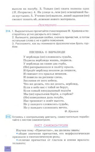 вышли на палубу. 3. Только (не) сжата полоска одна
(Н . Некрасов). 4. На улице н..чем (не) освещённой бы­
ло пустынно. 5. Ученик (не) выполнивший задания (не)
сможет понять объяснение нового материала.
----------------------диктант----------------------
314. 1. Выразительно прочитайте стихотворение Ф. Кривина и по­
старайтесь устно раскрыть его смысл.
2. Выпишите, раскрывая скобки, сначала причастия, а потом
остальные слова с не и дайте пояснения.
3. Расскажите, как вы понимаете фразеологизм брать гор­
бом.
ПЕСЕНКА О ВЕРБЛЮДЕ
У верблюда (не) сложилась судьба,
Подвела верблюда жизнь, подвела.
У верблюда на спине два горба,
(Не) раскрывшихся к полёту крыла.
И бредёт верблюд пешком да пешком,
И свисают его крылья мешком.
И повисла на реснице слеза,
Заслоняя от него небеса.
Что же делать, что же делать, верблюд,
Если в небо нас с тобой не берут,
Если самый никудышный подъём
Мы (не) крыльями берём, а горбом?
(Не) изведанная даль голуба,
Нас тревожит и зовёт высота.
Не у каждого сложилась судьба,
Но у каждого сложилась мечта.
Ф. Кривин
Готовясь к контрольному диктанту, самостоятельно порабо-
Изучив тему «Причастие», вы должны знать:
• общее значение причастия, его морфологические
признаки и синтаксическую роль;
• отличие причастия от глагола и имени прилага­
тельного;
тайте с листом самоконтроля.
ЛИСТ САМОКОНТРОЛЯ
 