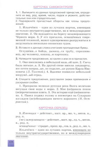 КАРТОЧКА САМОКОНТРОЛЯ
1.1. Выпишите из данных предложений причастия, опреде­
лите их вид, род, время, число, падеж и укажите, действи­
тельные они или страдательные.
2. Подчеркните причастные обороты как члены предло­
жения.
1. Ильичёвск - один из лучших портов, имеющих
не только внутригосударственное, но и международное
значение. 2. Он находится на берегу незамерзающего
Чёрного моря. 3. .У его причалов, оснащённых совре­
менной техникой, может одновременно разгружаться и
загружаться несколько океанских судов.
2. Вставьте в данные словосочетания пропущенные буквы.
Оглушённ..о бойца, дымящ..ся трубу, спрашива­
ющему человеку, кипящ.ло картошку.
3. Напишите предложения, вставляя н или нн в причастия.
1. Они поселились в небольшой маза..ой хате. 2. Свеча
была погашена. 3. На другой стене висели ландкарты,
все почти изорва..ые, но подклее..ые рукою Карла Ива­
новича (J1. Толстой). 4. Вдалеке появился небольшой
вооружё..ый отряд.
4. Спишите предложения, расставляя знаки препинания и
раскрывая скобки.
1. Прекрасна великая русская река Волга величаво
несущая свои воды к морю. 2. Мне (не)давала покоя
(не)прочитанная книга. 3. Эта история ещё (не)законче-
на. 4. Павел поднял голову и посмотрел на Сухарько
взглядом (не)обещающим ничего хорошего ( Н. Ост
ровский ).
КАРТОЧКА-ОБРАЗЕЦ
1. Имеющих - действит., наст, вр., мн. ч., несов. в.,
род. п.
( не) замерзающего - действит., наст, вр., ед. ч., несов.
в., род. п.
оснащённых - страдат., прош. вр., сов. в., род. п., мн. ч.
Ильичёвск - один из лучших портов, имеющих не
только внутригосударственное, но и международное
значение.
134
 