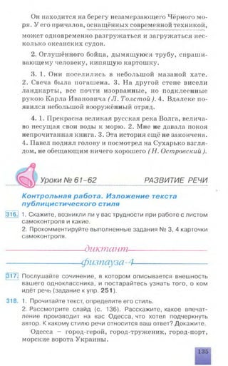 Он находится на берегу незамерзающего Чёрного мо­
ря. У его причалов, оснащённых современной техникой,
может одновременно разгружаться и загружаться нес­
колько океанских судов.
2. Оглушённого бойца, дымящуюся трубу, спраши­
вающему человеку, кипящую картошку.
3. 1. Они поселились в небольшой мазаной хате.
2. Свеча была погашена. 3. На другой стене висели
ландкарты, все почти изорванные, но подклеенные
рукою Карла Ивановича (J1. Толстой). 4. Вдалеке по­
явился небольшой вооружённый отряд.
4. 1. Прекрасна великая русская река Волга, велича­
во несущая свои воды к морю. 2. Мне не давала покоя
непрочитанная книга. 3. Эта история ещё не закончена.
4. Павел поднял голову и посмотрел на Сухарько взгля­
дом, не обещающим ничего хорошего ( Н. Островский ).
Контрольная работа. Изложение текста
публицистического стиля
316^1 1. Скажите, возникли ли у вас трудности при работе с листом
самоконтроля и какие.
2. Прокомментируйте выполненные задания № 3, 4 карточки
самоконтроля.
317J Послушайте сочинение, в котором описывается внешность
вашего одноклассника, и постарайтесь узнать того, о ком
идёт речь (задание к упр. 251).
318. 1. Прочитайте текст, определите его стиль.
2. Рассмотрите слайд (с. 136). Расскажите, какое впечат­
ление производит на вас Одесса, что хотел подчеркнуть
автор. К какому стилю речи относится ваш ответ? Докажите.
Одесса - город-герой, город-труженик, город-порт,
морские ворота Украины.
РАЗВИТИЕ РЕЧИ
диктант
физпауза-4
 