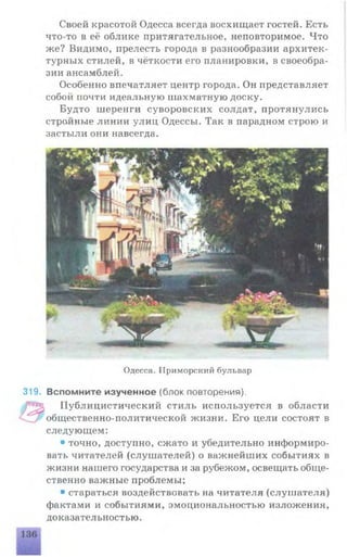 Своей красотой Одесса всегда восхищает гостей. Есть
что-то в её облике притягательное, неповторимое. Что
же? Видимо, прелесть города в разнообразии архитек­
турных стилей, в чёткости его планировки, в своеобра­
зии ансамблей.
Особенно впечатляет центр города. Он представляет
собой почти идеальную шахматную доску.
Будто шеренги суворовских солдат, протянулись
стройные линии улиц Одессы. Так в парадном строю и
застыли они навсегда.
Одесса. Приморский бульвар
319. Вспомните изученное (блок повторения).
Публицистический стиль используется в области
общественно-политической жизни. Его цели состоят в
следующем:
• точно, доступно, сжато и убедительно информиро­
вать читателей (слушателей) о важнейших событиях в
жизни нашего государства и за рубежом, освещать обще­
ственно важные проблемы;
• стараться воздействовать на читателя (слушателя)
фактами и событиями, эмоциональностью изложения,
доказательностью.
 