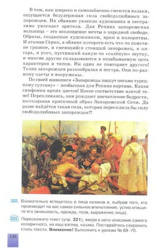 В том, как широко и самозабвенно смеются казаки,
ощущается безудержная сила свободолюбивых за­
порожцев. Их обаяние увлекло художника и неотра­
зимо увлекает зрителя. Для Репина запорожская
вольница - это воплощение мечты о народной свободе.
Образы, созданные художником, ярки и колоритны.
И атаман Серко, в облике которого есть что-то поисти-
не грозное, и смеющийся стоящий запорожец, и пи­
сарь, и усач, пустивший какую-то «солёную» шутку,
и многие другие складываются в незабываемую цепь
характеров и типов. Ни один не повторяет другого!
Толпа запорожцев разнообразна и пестра. Они по-раз­
ному одеты и вооружены.
По своей живописи «Запорожцы пишут письмо турец­
кому султану» - необычная для Репина картина. Какая
симфония ярких цветов! Какое соответствие взятой те­
ме! Перекликаясь, они рождают впечатление бодрости,
воссоздавая красочный образ Запорожской Сечи. Да
разве найдётся такая сила, которая пересилила бы силу
свободолюбивых запорожцев?!
322. Внимательно вглядитесь в лица казаков и, выбрав того, кто
производит на вас самое сильное впечатление, устно опиши­
те его (внешность, одежда, поза, выражение лица).
323^ Перескажите текст (упр. 321), введя в него описание самого
колоритного, на ваш взгляд, казака. Постарайтесь сохранить
стиль текста. Внимание! Выполнить к урокам № 69-70.
 