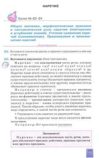 НАРЕЧИЕ
Уроки № 63-64
Общее значение, морфологические признаки
и синтаксическая роль наречия (повторение
и углубление знаний). Степени сравнения наре­
чий (ознакомление). Правописание и произно­
шение наречий
-dutcmawn-
324. Вспомните изученное ранее о наречии и расскажите о нём как
о части речи.
325. Вспомните изученное (блок повторения).
Н а р е ч и е - это неизменяемая часть речи, которая
отвечает на вопросы где? к о г д а ? к у д а ? о т к у д а ?
п о ч е м у ? з а ч е м ? как? к а к и м о б р а з о м ? и др.
Наречие чаще всего относится к глаголу (тогда оно обо­
значает признак действия), но может относиться к имени
существительному (тогда обозначает признак предмета),
к имени прилагательному или другому наречию (тогда
обозначает признак признака).
Н а п р и м е р : к глаголу - прекратился внезапно
(признак действия); к имени существительному - мака
роны по-флотски (признак предмета); к имени прила­
гательному - чрезвычайно интересное (признак при­
знака); к наречию - очень осторожно (признак при­
знака). Таким образом, чтобы узнать значение наречия,
надо определить, к какой части речи оно относится.
• Переведите слово наречие на украинский язык.
В предложении наречие чаще всего является обстоя­
тельством.
Н а п р и м е р : Всё произошло внезапно.
Запомните!
Н а р е ч и е — это неизменяемая часть речи, кото­
рая обозначает признак действия, признак предмета
или другого признака.
 