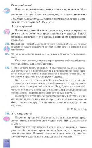 Есть проблема!
Иногда наречие может относиться к причастию ( дис-
х )--------------- *
котека, назначенная на завтра) и к деепричастию
* х!
( быстро оглянувшись). Каково значение наречия в каж ­
дом из этих случаев? Обсудите.
Это интересно!
Название данной части речи — наречие — происхо­
дит от слова речь, в старом значении — глагол. Таким
образом, наречия —это слова, в основном поясняющие
глаголы.
326. Внимание - игра! Выиграет тот, кто первый объяснит, почему
значение наречия зависит от той части речи, к которой оно
относится.
327. Устно определите значение наречия в каждом словосочета­
нии.
Смотреть весело, мясо по-французски, отбежал быстро,
ещё холодно, слишком яркий.
328. 1. Прочитайте текст, определите его главную мысль и стиль.
2. Подчеркните втексте наречия и определите их роль: явля­
ются средством связи предложений в тексте, способом по­
вышения выразительности речи и оценки.
Как он пел, этот соловей! Самозабвенно и отрешённо,
то замирая на ноте немыслимой высоты, то вдруг снова
рассыпаясь ликующей трелью. Пел, будто ему вот сей­
час, сию минуту необходимо излить эти необыкновенно
прекрасные, переполняющие его сердце звуки.
Навстречу этой песне распахивались настежь окна,
останавливались на улицах прохожие. И ничего уже не
было для них вокруг - только соловьиная песня да запах
сирени.
По С. Бузылёву
329. Это надо знать!
Наречия придают образность, выразительность пред­
ложениям, способствуют более точному выражению
мысли.
Особую группу наречий составляют наречия, кото­
рые не обозначают признаков действия, а только ука­
зывают на них. Помимо основного назначения, они ис­
пользуются для связи предложений в тексте.
 