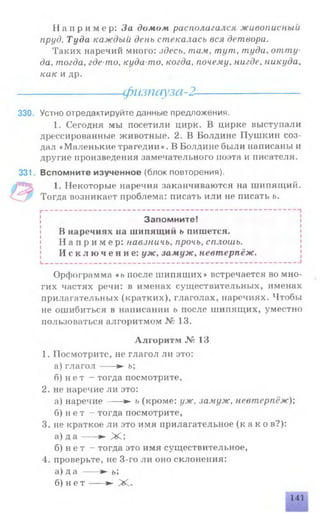 Н а п р и м е р : За домом располагался живописный
пруд. Туда каждый день стекалась вся детвора.
Таких наречий много: здесь, там, тут, туда, отту­
да. тогда, где-то, куда-то, когда, почему, нигде, никуда,
как и др.
-----------------физпауза-2--------------------
330. Устно отредактируйте данные предложения.
1. Сегодня мы посетили цирк. В цирке выступали
дрессированные животные. 2. В Болдине Пушкин соз­
дал «Маленькие трагедии». В Болдине были написаны и
другие произведения замечательного поэта и писателя.
331. Вспомните изученное (блок повторения).
1. Некоторые наречия заканчиваются на шипящий.
Тогда возникает проблема: писать или не писать ь.
Запомните!
В наречиях на шипящий ь пишется.
Н а п р и м е р : навзничь, прочь, сплошь.
И с к л ю ч е н и е : уж, замуж, невтерпёж.
Орфограмма «ь после шипящих» встречается во мно­
гих частях речи: в именах существительных, именах
прилагательных (кратких), глаголах, наречиях. Чтобы
не ошибиться в написании ь после шипящих, уместно
пользоваться алгоритмом № 13.
Алгоритм № 13
1. Посмотрите, не глагол ли это:
а) гла гол---- ► ь;
б) н е т - тогда посмотрите,
2. не наречие ли это:
а) наречие---- ► ь (кроме: уж, замуж, невтерпёж);
б) н ет - тогда посмотрите,
3. не краткое ли это имя прилагательное (к а к о в?):
а) д а ---- ► Ж ;
б) н е т - тогда это имя существительное,
4. проверьте, не 3-го ли оно склонения:
а) да -----► ь;
б) н е т -----► Ж .
141
 