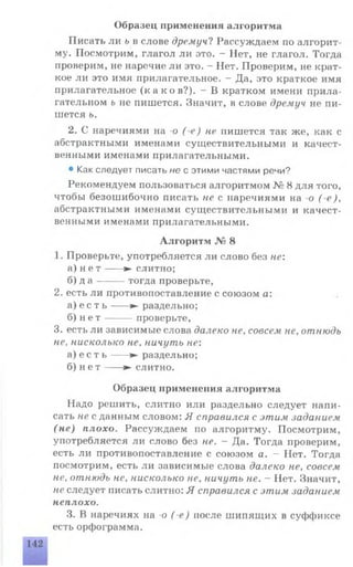 Писать ли ь в слове дремуч? Рассуждаем по алгорит­
му. Посмотрим, глагол ли это. —Пет, не глагол. Тогда
проверим, не наречие ли это. - Нет. Проверим, не крат­
кое ли это имя прилагательное. - Да, это краткое имя
прилагательное ( каков?) . - В кратком имени прила­
гательном ь не пишется. Значит, в слове дремуч не пи­
шется ь.
2. С наречиями на -о ( е) не пишется так же, как с
абстрактными именами существительными и качест­
венными именами прилагательными.
• Как следует писать не с этими частями речи?
Рекомендуем пользоваться алгоритмом № 8 для того,
чтобы безошибочно писать не с наречиями на о ( е ),
абстрактными именами существительными и качест­
венными именами прилагательными.
Алгоритм № 8
1. Проверьте, употребляется ли слово без не:
а) н е т ---- ► слитно;
б) д а -------тогда проверьте,
2. есть ли противопоставление с союзом а:
а) е с т ь -----► раздельно;
б) н е т -------проверьте,
3. есть ли зависимые слова далеко не, совсем не, отнюдь
не, нисколько не, ничуть не:
а) е с т ь ---- ► раздельно;
б) н е т ---- ► слитно.
Образец применения алгоритма
Надо решить, слитно или раздельно следует напи­
сать не с данным словом: Я справился с этим .заданием
(не) плохо. Рассуждаем по алгоритму. Посмотрим,
употребляется ли слово без не. —Да. Тогда проверим,
есть ли противопоставление с союзом а. - Нет. Тогда
посмотрим, есть ли зависимые слова далеко не, совсем
не, отнюдь не, нисколько не, ничуть не. - Нет. Значит,
не следует писать слитно: Я справился с этим заданием
неплохо.
3. В наречиях на -о ( е ) после шипящих в суффиксе
есть орфограмма.
Образец применения алгоритма
 