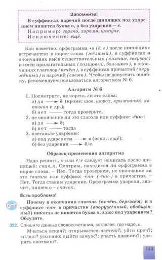 Запомните!
В суффиксах наречий после шипящих под ударе­
нием пишется буква о, а без ударения —е.
Н а п р и м е р : горячо, хорошо, шипуче.
И с к л ю ч е н и е : ещё.
_________________________________________________________________I
Как известно, орфограмма «о (ё, в) после шипящих»
встречается: в корне слова (жёлтый), в суффиксах и
окончаниях имён существительных ( ключом, сверчок)
и имён прилагательных ( холщовый, большого), в окон­
чаниях глаголов ( печёт), в суффиксах причастий ( окру­
жённый) и наречий ( свежо ). Чтобы не допустить ошиб­
ку, рекомендуем пользоваться алгоритмом № 6.
Алгоритм № 6
1. Посмотрите, не корень ли это слова:
а) да ---- ► ё (кроме: шов, шорох, крыжовник, ка­
пюшон и др.);
б) нет -------тогда проверьте,
2. не окончание ли это глагола или суффикс ённ-:
а) да ---- ► ё;
б) нет -------тогда
3. поставьте ударение:
а) под ударением-----► о (искл.: ещё);
б) без ударения---- ► ё/е.
Образец применения алгоритма
Надо решить, о или ё/е следует написать после ши­
пящей: скач..к. Смотрим, находится ли орфограмма в
корне слова. - Нет. Тогда проверяем, не окончание ли
это глагола или суффикс -ённ- (-енн ) в причастии.
Нет. Тогда ставим ударение. Орфограмма ударная, зна­
чит, пишем о - скачок.
Есть проблема!
Почему в окончании глагола (печёт, бережём) и в
суффиксе -ённ- в причастии (вооружённый, обобщён­
ный ) никогда не пишется буква о, даже под ударением?
Обсудите.
332. Спишите данные словосочетания, вставляя, где надо, ь.
Мчаться вскач?; открывается настеж?; уйти проч?;
сплош? усыпано; выйти замуж?; упасть навзнич?; уда­
рить наотмаш?.
143
 