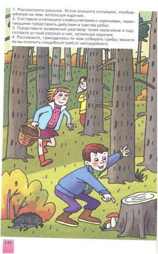 <
1. Рассмотрите рисунок. Устно опишите ситуацию, изобра­
женную на нём, используя наречия.
2. Составьте и напишите словосочетания с наречиями, помо­
гающими представить действия ичувства ребят.
3. Представьте возможный разговор троих мальчиков и под­
готовьте устный рассказ о них, используя наречия.
4. Расскажите, приходилось ли вам собирать грибы; можете
ли вы отличить съедобный гриб от несъедобного.
 