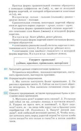 Простая форма сравнительной степени образуется
с помощью суффиксов -ее (-ей ), -е, -ше от исходной
формы наречий, от которой отбрасываются конечные
-о ( е ) , -ко.
Н а п р и м е р : сильно - сильнее ( сильней); громко -
громче; тонко - тоньше.
Сравнительная степень некоторых наречий образу­
ется от другого корня: хорошо - лучше, плохо —хуже.
Составная форма сравнительной степени наречий -
это сочетание слов более (менее) и исходной формы
наречия.
Н а п р и м е р : более удобно, менее удачно.
Превосходная форма наречий имеет составную форму,
которая образуется:
• сочетанием сравнительной степени наречия и мес­
тоимения всех ( всего). Н а п р и м е р : удачнее всех;
• сочетанием слов наиболее ( наименее) и исходной
формы наречия. Н а п р и м е р : наиболее метко.
Говорите правильно!
удобнее, красивее, правильнее, интереснее
337. Прочитайте данные словосочетания правильно.
Устроиться поудобнее, показался интереснее, посту­
пить правильнее, выглядела красивее.
338. Отредактируйте предложения.
1. Мы хотели поступить более правильнее. 2. Он
рисовал красивее всего. 3. Сейчас он поступает обрат­
но нехорошо. 4. Она написала сочинение очень пре­
красно.
339. Спишите предложения, вставляя пропущенные буквы и рас­
ставляя знаки препинания.
1. Матушка-рож? кормит всех сплош?. 2. Услышав
лай собак он пр..шпорил лошадь и пустился вскач?.
3. Ударил он врага меч..м наотмаш?. 4. Куст заде-
неш? плеч..м - на лицо тебе вдруг так и брызнет роса
серебристая (И . Никит ин). 5. Пахуч? лесной лан­
дыш?, мой любимый весенний цветок. 6. Чтобы мень­
ше хотелось пить перед дорогой отреж?те кусок хлеба
густо посып?те его солью и съеш?те а потом запейте
чаем.
147
 