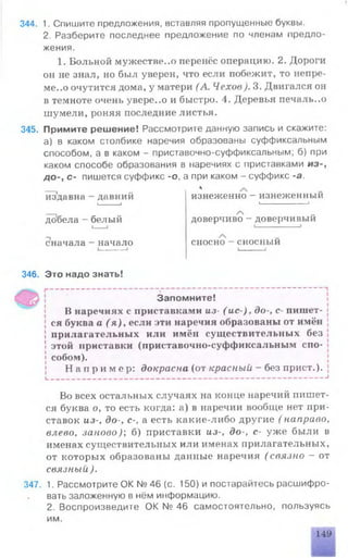 344. 1. Спишите предложения, вставляя пропущенные буквы.
2. Разберите последнее предложение по членам предло­
жения.
1. Больной мужестве..о перенёс операцию. 2. Дороги
он не знал, но был уверен, что если побежит, то непре-
ме..о очутится дома, у матери (А. Чехов). 3. Двигался он
в темноте очень увере..о и быстро. 4. Деревья печаль..о
шумели, роняя последние листья.
345. Примите решение! Рассмотрите данную запись и скажите:
а) в каком столбике наречия образованы суффиксальным
способом, а в каком - приставочно-суффиксальным; б) при
каком способе образования в наречиях с приставками из-,
до-, с- пишется суффикс -о, а при каком - суффикс -а.
___ *
издавна —давний изнеженно —изнеженныи
I____ 1 |------------ 1
добела - белый доверчиво - доверчивый
В наречиях с приставками из- ( ис ) , до-, с- пишет- {
; ся буква а ( я ) , если эти наречия образованы от имён J
! прилагательных или имён существительных без !
! этой приставки (приставочно-суффиксальным спо- j
| собом).
Н а п р и м е р : докрасна (от красный - без прист.). |
L.__________________________________________________________________ 1
Во всех остальных случаях на конце наречий шппет-
ся буква о, то есть когда: а) в наречии вообще нет при­
ставок из-, до-, с-, а есть какие-либо другие ( направо,
влево, заново); б) приставки из-, до-, с- уже были в
именах существительных или именах прилагательных,
от которых образованы данные наречия ( связно - от
связный ).
347. 1. Рассмотрите ОК № 46 (с. 150) и постарайтесь расшифро­
вать заложенную в нём информацию.
2. Воспроизведите ОК № 46 самостоятельно, пользуясь
им.
сначала - начало сносно - сносный
346. Это надо знать!
Запомните!
149
 
