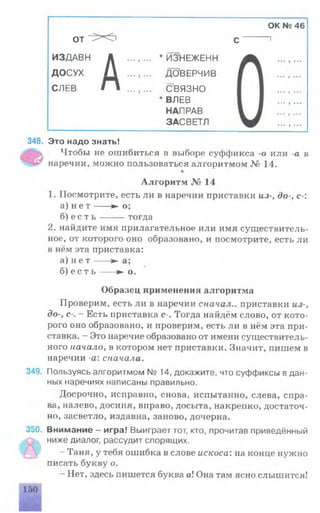 OK № 46
от X i с ------ 1
ИЗДАВН Д ... , ... * ЙЗ'НЕЖЕНН
ДОСУХ / ... , ... ДОВЕРЧИВ
СЛЕВ П ...,... С’ВЯЗНО
* ВЛЕВ
НАПРАВ
ЗАСВЕТЛ
348. Это надо знать!
Чтобы не ошибиться в выборе суффикса -о или -а в
наречии, можно пользоваться алгоритмом № 14.
4
Алгоритм № 14
1. Посмотрите, есть ли в наречии приставки из-, до-, с-:
а) н е т ---- ► о;
б) е с т ь -------тогда
2. найдите имя прилагательное или имя существитель­
ное, от которого оно образовано, и посмотрите, есть ли
в нём эта приставка:
а) н е т ---- ► а;
б) е с т ь ---- ► о.
Образец применения алгоритма
Проверим, есть ли в наречии сначал., приставки из-,
до-, с-. - Есть приставка с-. Тогда найдём слово, от кото­
рого оно образовано, и проверим, есть ли в нём эта при­
ставка. - Это наречие образовано от имени существитель­
ного начало, в котором нет приставки. Значит, пишем в
наречии -а: сначала.
349. Пользуясь алгоритмом N9 14, докажите, что суффиксы в дан­
ных наречиях написаны правильно.
Досрочно, исправно, снова, испытанно, слева, спра­
ва, налево, досиня, вправо, досыта, накрепко, достаточ­
но, засветло, издавна, заново, дочерна.
350. Внимание - игра! Выиграет тот, кто, прочитав приведённый
ниже диалог, рассудит спорящих.
- Таня, у тебя ошибка в слове искоса: на конце нужно
писать букву о.
—Нет, здесь пишется буква а! Она там ясно слышится!
 