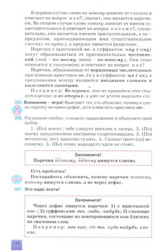 В первом случае слово по-новому зависит от глагола и
отвечает на вопрос к а к?, значит, оно является наречи­
ем. Во втором случае слово новому зависит от имени су­
ществительного и отвечает на вопрос к а к о м у ? , следо­
вательно, оно является именем прилагательным, а по
предлогом, присоединяющим имя существительное
( поехал по пути)уа предлог пишется раздельно.
Наречия с приставкой по- и суффиксом -ому (-ему)
могут образовываться от притяжательных местоиме­
ний (мои - по-моему, твой - по-твоему). Они тоже
относятся к сказуемому и отвечают на вопрос к а к?
Наречия, образованные от порядковых числительных
при помощи приставок во- (в-) и суффиксов -ых (-их), в
предложении всегда являются вводными словами и
выделяются запятыми. *
Н а п р и м е р: Во-первых, мне не нравится это сти­
хотворение, а во-вторых, я уже не успею выучить его.
355. Внимание - игра! Выиграет тот, кто объяснит, почему в сло-
ве подолгу не нужен дефис, хотя в нём есть приставка по-.
356. Раскрывая скобки, спишите предложения и объясните свой
выбор.
1. (По) моему, тебе следует поехать в лагерь. 2. (По)
моему предложению построена спортплощадка. 3. (По)
весеннему лесу приятно гулять. 4. Солнце греет (по) ве­
сеннему. 5. (По) этому маршруту идти не стоит.
I--------------------------------------------------------------------------- 1
Запомните!
Наречия поэтому, потому пишутся слитно.
I--------------------------------------------------------------------------- 1
(o}rj3
Есть проблема!
Постарайтесь объяснить, почему наречия поэтому,
потому пишутся слитно, а не через дефис.
357. Это надо знать!
---------------------------------------------------------------------------- г
Запомните!
Через дефис пишутся наречия: 1) с приставкой
кое- ; 2) суффиксами -то, -либо, -нибудь; 3) сложные
наречия, состоящие из повторяющихся или близких
по значению слов.
Н а п р и м е р : кое-как, где-то, куда-нибудь, еле-
еле.
152
 