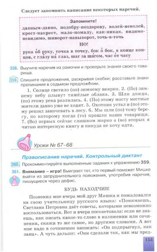 Следует запомнить написание некоторых наречий.
Запомните!
давным-давно, подобру-поздорову, волей-неволей,
крест-накрест, мало-помалу, как-никак, видимо-
невидимо, шиворот-навыворот, точь-в-точь
НО!
рука об руку, точка в точку, бок о бок, в конце кон­
цов, с глазу на глаз, шаг за шагом, час от часу
358. Выучите наречия из рамочки и проверьте знания своего това­
рища.
359^ Спишите предложения, раскрывая скобки; расставьте знаки
препинания в седьмом предложении.
1. Солнце светило (но) зимнему неярко. 2. (Но) зим­
нему небу плывут тяжёлые облака. 3. Шли дожди,
(по) этому река разлилась. 4. (По) этому мосту местные
жители давно уже не ходят. 5. Охотник устал и (по) это­
му решил заночевать в лесу. 6. Мы шли (по) тому бере­
гу, по которому когда (то) прошли наши товарищи.
7. (Во) первых сейчас слишком жарко а (во) вторых я
читаю интересную книгу и никуда не хочу идти.
Уроки № 67-68.......................................................
Правописание наречий. Контрольный диктант
Прокомментируйте выполненные задания к упражнению 359.
361. Внимание - игра! Выиграет тот, кто первый поможет Мишке
выйти из затруднительного положения, употребив наречия,
пишущиеся через дефис.
БУДЬ НАХОДЧИВ!
Позвонил мне вчера мой друг Мишка и пожаловался
на свою учительницу русского языка: «Понимаешь,
Светлана Петровна даёт советы, которыми невозможно
воспользоваться. Вот и вчера посоветовала, если не зна­
ешь, как писать какое-то слово в изложении или сочи­
нении, скажи то же самое, но другими словами. А вот
мне надо в сочинении написать: «Он подпрыгнул, как
заяц». А чуть дальше: «Они сделали так, как мы пред-
 