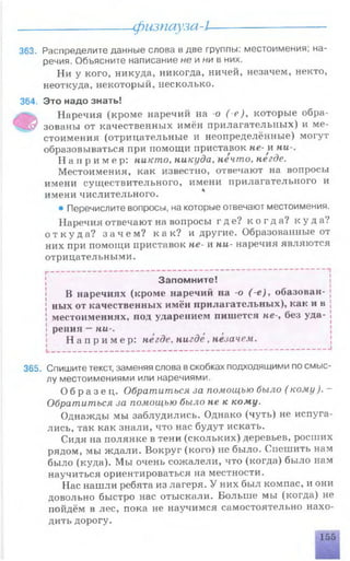 физпауза-L
363. Распределите данные слова в две группы: местоимения; на­
речия. Объясните написание не и ни в них.
Ни у кого, никуда, никогда, ничей, незачем, некто,
неоткуда, некоторый, несколько.
364. Это надо знать!
Э
Наречия (кроме наречий на -о ( -е), которые обра­
зованы от качественных имён прилагательных) и ме­
стоимения (отрицательные и неопределённые) могут
образовываться при помощи приставок не- и ни-.
Н а п р и м е р : никто, никуда, нечто, негде.
Местоимения, как известно, отвечают на вопросы
имени существительного, имени прилагательного и
имени числительного.
• Перечислите вопросы, на которые отвечают местоимения.
Наречия отвечают на вопросы где? к о г д а ? к у д а?
о т к у д а ? з а ч е м ? как? и другие. Образованные от
них при помощи приставок не- и ни- наречия являются
отрицательными.
Запомните!
В наречиях (кроме наречий на -о (-е), обазован-
ных от качественных имён прилагательных), как и в
местоимениях, под ударением пишется не-, без уда­
рения —ни-.
Н а п р и м е р : негде, нигде , незачем.
365. Спишите текст, заменяя слова вскобках подходящими по смыс­
лу местоимениями или наречиями.
О б р а з е ц . Обратиться за помощью было ( кому). -
Обратиться за помощью было не к кому.
Однажды мы заблудились. Однако (чуть) не испуга­
лись, так как знали, что нас будут искать.
Сидя на полянке в тени (скольких) деревьев, росших
рядом, мы ждали. Вокруг (кого) не было. Спешить нам
было (куда). Мы очень сожалели, что (когда) было нам
научиться ориентироваться на местности.
Нас нашли ребята из лагеря. У них был компас, и они
довольно быстро нас отыскали. Больше мы (когда) не
пойдём в лес, пока не научимся самостоятельно нахо­
дить дорогу.
155
 