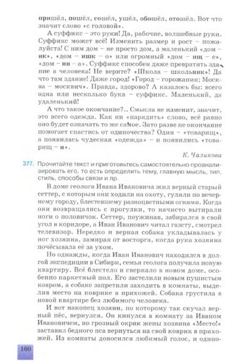 пришёл, пошёл, сошёл, ушёл, обошёл, отошёл. Вот что
значит слово «с головой».
А суффикс - это руки! Да, рабочие, волшебные руки.
Суффикс может всё! Изменить размер и рост - пожа­
луйста! С ним дом - не просто дом, а маленький «дом -
ик», «дом - ишк - о» или огромный «дом - ищ - е»,
«дом - ин - а». Суффикс способен даже превратить зда%
ние в человека! Не верите? «Школа - школьник»! Да
что там здание! Даже город! «Город - горожанин; Моск­
ва - москвич». Правда, здорово? Л казалось бы: всего
одна или несколько букв - суффикс. Маленький, да
удаленький!
А что такое окончание?.. Смысла не изменит, значит,
это всего одежда. Как ни «нарядить» слово, всё равно
оно будет означать то же саМое. Зато разве не окончание
помогает спастись от одиночества? Один - «товарищ»,
а появилась чудесная «одежда» - и появились «това­
рищ - и».
К. Чаликова
377. Прочитайте текст и приготовьтесь самостоятельно проанали­
зировать его, то есть определить тему, главную мысль, тип,
стиль, способы связи и пр.
В доме геолога Ивана Ивановича жил верный старый
сеттер, с которым они ходили на охоту, гуляли по вечер­
нему городу, блестевшему разноцветными огнями. Когда
они возвращались с прогулки, то начисто вытирали
ноги о половичок. Сеттер, поужинав, забирался в свой
угол в коридоре, а Иван Иванович читал газету, смотрел
телевизор. Нередко и верная собака укладывалась у
ног хозяина, замирая от восторга, когда рука хозяина
почёсывала её за ухом.
Но однажды, когда Иван Иванович находился в дол­
гой экспедиции в Сибири, семья геолога получила новую
квартиру. Всё блестело и сверкало в новом доме, осо­
бенно паркетный пол. Его застелили новым пушистым
ковром, а собаке запретили заходить в комнаты, выде­
лив место на коврике в прихожей. Собака грустила в
новой квартире без любимого человека.
И вот наконец хозяин, по которому так скучал вер­
ный пёс, вернулся. Он кинулся в комнату за Иваном
Ивановичем, но грозный окрик жены хозяина «Место!»
заставил бедного пса вернуться на свой коврик в прихо­
жей. Из комнаты доносился любимый голос, и одино-
 