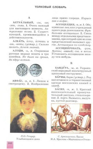 ТОЛКОВЫЙ СЛОВАРЬ
А
А К Т У А Л Ь Н Ы Й , -ая, -ое;
-лен, -льна. 1. Очень важный
для настоящего момента. А к ­
туальная тема. 2. С ущ ест­
вую щ и й , п р о я в л я ю щ и й ся в
действительности.
t f f
А Л К А Т Ь , а лч у , а лч еш ь и
-аю, -аешь; (уст ар.). С и льн о
ж елать. Алчет знаний,
t
А Л Т Ы Н , -а, м.. Старинная
русская медная монета в три
копейки. Не было ни гроша,
да вдруг алтын.
А Н Ф А С , -а, м. 1. Л и ц о м к
смотрящ ему. 2. Изображение
лица прямо спереди. Нарисо­
ван в анфас.
АССОЦИАЦИЯ, -и. ж. 1. Объ­
единение ли ц или учреждений
одного рода деятельности. Фут
больная ассоциация. 2. Связь
между отдельными представле­
ниями, при которой одно из этих
представлений вызывает д р у ­
гое. Ассоциация по сходству.
А С С О Ц И И РО В А ТЬ, -рую ,
ф уеш ь; -анный; сов. и несов.
Установить ассоциацию м е ж ­
ду чем-нибудь.
Б
Б А Н Д УРА , -ы, ж. У к р а и н ­
ский народный многострунный
щ ипковы й инструмент.
БАРМЫ , барм (устар.). Род
наплечников в торжественной
одеж де м осковски х князей и
царей.
БАСНЯ, -и, ж. 1. Краткий
и н о ск а за тель н ы й н р а в оуч и ­
тельн ы й рассказ, стихотворе­
ние. 2. перен. Вымысел, выдум­
ка, пустой разговор.
/7.0. Ренуар.
Улыбающаяся дама
С. Артюшенко. Басня
И.А. Крылова «Мартышка и Очки»
 