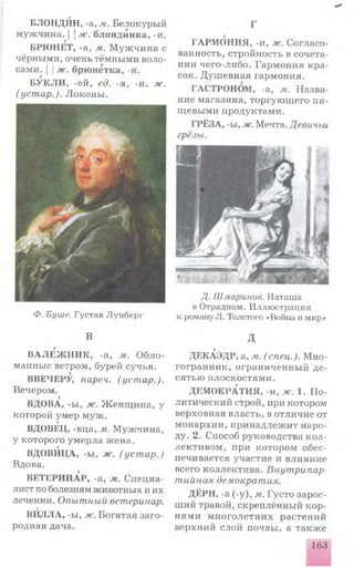 БЛОНДИН, -а, м. Белокурый
мужчина. | j ж. блондинка, -и.
БРЮНЕТ, -а, м. М уж чи н а с
чёрными, очень тёмными воло­
сами. | |ж. брюнетка, -и.
БУКЛИ , -ей, ед. -я, -и. ж.
( устар.). Л оконы .
Ф. Буше. Г у с т а в Л у н б е р г
В
В А Л Е Ж Н И К , -а, м. О б л о ­
манные ветром, бурей сучья.
ВВЕЧЕРУ, нареч. (устар.).
Вечером.
9
ВДОВА, -ы, ж. Ж енщ и на, у
которой умер муж .
г
ВДОВЕЦ, -вца, м. М уж чина,
у которого ум ерла жена.
ВДОВИЦА, -ы, ж. (уст ар.)
Вдова.
ВЕТЕРИНАР, -а, м. Специа­
лист по болезням животных и их
лечении. Опытный ветеринар.
г
ВИЛЛА, -ы, ж. Богатая заго­
родная дача.
Г
ГАРМОНИЯ, -и, ж. Согласо­
ванность, стройность в сочета­
нии чего-либо. Гармония кра­
сок. Душ евная гармония.
ГАСТРОНОМ, -а, м. Назва­
ние магазина, торгую щ его пи­
щевыми продуктами.
ГРЁЗА, -ы, ж. Мечта. Девичьи
грёзы.
Д. Ш мари нов. Н а т а ш а
в О традн ом . И л л ю ст р ац и я
к роману Л . Толстого «Война и мир»
д
ДЕКАЭДР, а, м. (спец.). М но­
гогранник, ограниченны й де­
сятью плоскостями.
ДЕМОКРАТИЯ, -и, ж. 1. П о­
литический строй, при котором
верховная власть, в отличие от
монархии, принадлел<ит наро­
ду. 2. Способ руководства к о л ­
лективом , при котором обес­
печивается участие и влияние
всего коллектива. Внутрипар­
тийная демократия.
ДЁРН, -а (-у), м. Густо зарос­
ший травой, скреплённый кор­
нями м н ого летн и х растений
верхний слой почвы, а также
163
 