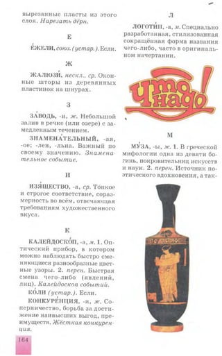 вырезанные п ласты из этого
слоя. Нарезать дёрн.
Е
ЕЖЕЛИ, союз. ( устар.). Если.
МЛ»/IV
Ж АЛЮ ЗИ, нескл., ср. Окон­
ны е ш торы из д е р ев я н н ы х
пластинок на ш нурах.
3
ЗАВОДЬ, -и, ж. Н ебольш ой
залив в речке (и ли озере) с за­
медленным течением.
З Н А М Е Н А Т Е Л Ь Н Ы Й , -ая,
-ое; -лен, -льна. В аж ны й по
своем у значению . Знамена­
тельное событие.
И
ИЗЯЩЕСТВО, -а, ср. Тонкое
и строгое соответствие, сораз­
мерность во всём, отвечающая
требованиям художественного
вкуса.
Л
ЛОГОТИП, -а, м. Специально
разработанная, стилизованная
сокращённая форма названия
чего-либо, часто в ор и ги н а ль­
ном начертании.
М
9
МУЗА, -ы, ж. 1. В греческой
мифологии одна из девяти бо­
гинь, покровительниц искусств
и наук. 2. перен. Источник по­
этического вдохновения, а так-
К
КАЛЕЙДОСКОП, -а, м. 1. Оп­
тический прибор, в котором
мож но наблюдать быстро сме­
няющиеся разнообразные цвет­
ные узоры. 2. перен. Быстрая
смена ч е го -л и б о (я в л е н и й ,
ли ц ). Калейдоскоп событии.
КОЛИ (устар.). Если.
КОНКУРЕН Ц И Я, -и, ж. С о­
перничество, борьба за дости­
ж ение наивысш их выгод, пре­
имуществ. Жёсткая конкурен
ция.
164
 