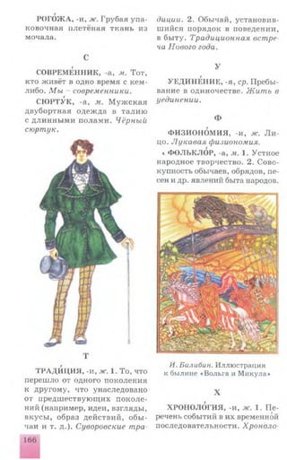 РОГОЖА, -и, ж. Грубая упа­
ковочная плетёная ткань из
мочала.
С
СОВРЕМЕННИК, -а, м. Тот,
кто живёт в одно время с кем-
либо. Мы - современники.
СЮ РТУК, -а, м. М у ж ск а я
двубортная одеж да в тали ю
с дли н н ы м и полам и. Чёрный
сюртук.
диции. 2. Обычай, установив­
ш ийся порядок в поведении,
в бы ту. Традиционная ветре-
ча Нового года.
У
УЕДИНЕНИЕ, -я, ср. Пребы­
вание в одиночестве. Жить в
уединении.
Ф
ФИЗИОНОМИЯ, -и, ж. Л и ­
цо. Лукавая физиономия.
* Ф О ЛЬКЛОР, -а, м. 1. Устное
народное творчество. 2. Сово­
купность обычаев, обрядов, пе­
сен и др. явлений быта народов.
Т
ТРАД И Ц ИЯ, -и, ж. 1. То, что
переш ло от одного поколения
к другому, что унаследовано
от предш ествую щ их п о к о ле­
ний (например, идеи, взгляды,
вкусы, образ действий, о б ы ­
чаи и т. д.). Суворовские тра
И. Билибин. Иллюстрация
к былине «Вольга и Минула»
X
ХРОНОЛОГИЯ, -и, ж. 1. П е ­
речень событий в их временной
последовательности. Хроноло­
166
 