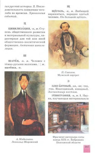 гия русской истории. 2. П о сле­
довательность появления чего-
ли бо во времени. Хронология
событий.
Ц
ЦИВИЛИЗАЦИЯ, -и, ж. С ту­
пень общественного развития
и материальной культур ы , х а ­
рактерная д ля той и ли иной
о б щ е с т в е н н о - п о л и т и ч е с к о й
формации. Античная цивили­
зация.
Ш
Ш АТЕН, -а. м. Ч ело в ек с
тёмно-русыми волосами. ||ж.
шатенка, -и.
Щ
Щ ЁГО ЛЬ, -я, м. Л ю б я щ и й
наряжаться, нарядно одетый
человек. Он большой щёголь.
А. Модильяни.
Леопольд Зборовский
П. Соколов.
Мужской портрет
Э
ЭЛЕГАНТНЫЙ, -ая, -ое; -тен,
-тна. И зы сканны й, изящ ны й.
Элегантный костюм.
ЭТНОГРАФИЯ, -и, ж. 1. Н а у­
ка, изучаю щ ая м атериальную
Фрагмент интерьера хаты
конца X IX ст. Бобровник
Полтавской области
167
 