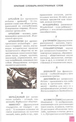 КРАТКИЙ СЛОВАРЬ ИНОСТРАННЫХ СЛОВ
А Р Х А И З М [от гр еч еск ого
archaios - древний] - 1) ста­
ринное слово или оборот речи,
выш едший из употребления;
2) пережиток старины. Исполь­
зование архаизмов.
АРХЕОЛОГ - человек, зани­
мающийся археологией. Изве­
стный археолог.
А РХ Е О Л О ГИ Я [от древне­
греческого archaiologia - рас­
сказ о старине] - наука, изуча­
ющая историческое прош лое
человеческого общества по ве­
щественным памятникам (ору­
диям труда, утвари, оружию,
ж илищ ам , укреплен иям , мес­
там погребения), основным спо­
собом обнаруж ения которы х
являются раскопки.
В
В Е РБ А Л ЬН Ы Й [от л а т и н ­
ского verbalis - устный, с л о ­
весный]. Вербальное общение.
ВИНЕГРЕТ [французское
v in a ig re tte , от v in a ig re - у к ­
сус] - 1) холодное куш анье из
смеси изрезанных на кусочки
овощей, мяса, рыбы и пр., при­
правленное уксусом , расти­
тельным маслом; 2) смесь раз­
ли чн ы х предметов или поня­
тий, всякая всячина.
В УН Д Е РК И Н Д [н ем ец к ое
W underkind - чудо-ребёнок] -
ребёнок с и ск лю ч и тельн ы м и
способностями.
АСТРОНОМ [ф ранцузское
gastronom e] — магазин, торгу­
ющий пищ евыми продуктами.
Г У М А Н И Т А Р Н Ы Е наук и
[от латинского humanitas - че­
ловеческая природа, образован­
ность] - общественные науки
(история, ф и лологи я , ли тер а ­
тура и др.), в отличие от есте­
ственных и технических наук.
д
Д Е К О Л ЬТ Е [и з ф р а н ц у з­
ского] - глубокий вырез у шеи
в женском платье.
ДИКТОФОН [от латинского
dictare - произносить что-либо
вслух и греческого «ф о н »
зв ук ] - прибор для запи и и
воспроизведения устной речи.
Воспользоваться диктофоном.
И
ИЛЛЮ СТРАЦИ Я [латышское
illu stratio] - 1) изображение,
поясняющее или дополняющее
текст книги, ж урнала, газеты;
2) наглядное объяснение чего-
либо, примеры в статье, речи и
т. п. Прекрасная иллюстрация.
169
 