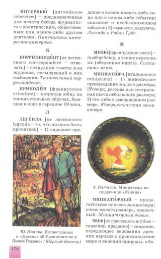 И Н ТЕРВ ЬЮ [а н г л и й с к о е
interview ] - предназначенная
для печати беседа ж у р н а л и с­
та с политическим, обществен­
ным и ли каким -ли бо другим
деятелем . Напечатано инте­
ресное интервью.
К
КОРРЕСПОНДЕНТ [от латин­
ского correspondere - отве­
чать] - сотрудни к газеты и ли
ж ур нала, посы лаю щ ий в них
сообщения. Талантливый кор
респондент.
КРИ Н О ЛИ Н [ф ран цузское
crin olin e] - ш ирокая юбка на
тонких стальных обручах, бы в­
шая в моде в середине 19 века.
Л
г
Л Е ГЕ Н Д А [от ла ти н ск ого
legenda - то, что д о л ж н о бы ть
прочитано] - 1) народное пре­
дание о ж изни какого-либо л и ­
ца или о каком -либо событии;
сказание о необы кновенном
событии; 2) вымысел, выдумка.
Легенда о Робин Гуде.
М
i
МЕНЮ [французское menu] -
подбор блюд, а также перечень
их (обеденная карта). Соста­
вить меню.
М И Н И АТЮ РА [итальянское
m in ia tu ra] - 1) ж ивописное
произведение малого размера;
2)*очерк, рассказ или театраль­
ная пьеса небольш ого размера;
3) что-либо в уменьшенном раз­
мере. Юмористическая мини
amюра.
Ю. Иванов. Иллюстрация
к «Легенде об Уленшпигеле и
Ламме Гудзаке» ( Шарль деКостер)
А. Ватагин. Миниатюра на
пудренице «Ж ница»
МИНИАТЮ РНЫ Й - при ла­
гательное от слова миниатюра;
очень малого размера, крош еч­
ный. Миниатюрный домик.
МИФ [от греческого mythos -
сказание, предание] - сказание,
передающее верования древ­
них народов о происхож дении
мира и явлений природы, о бо­
170
 