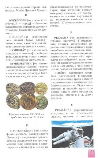 гах и легендарны х героях; вы­
мысел. Мифы Древней Греции.
Н
НЕКРОПОЛЬ [от греческого
мёртвый + город] - больш ое
кладбище на окраинах древних
городов. Египетский некро­
поль.
Н Е О Л О ГИ ЗМ [гр е ч е с к о е
neos - новый + logos - слово ] -
новое слово, языковое новш е­
ство, появляю щ ееся в языке.
НУМ ИЗМ АТ [от латинского
numisma - монета] - собира­
тель или знаток монет и меда­
лей. Известный нумизмат.
НУМ И ЗМ АТИ КА [от латин­
ского numisma - монета] - наука
о монетах и медалях как памят­
никах истории культуры. Оте­
чественная нумизматика.
Русские монеты XV-XV1 вв.,
арабские монеты IX - X вв.
П
ПАСТЕРИЗАЦИЯ [по имени
ф р а н ц узск ого б а к т ер и о ло га
Пастера] - нагревание органи­
ческих жидкостей (например,
молока или консервов в за к у­
поренных банках) в ц еля х их
обезвреж ивания до темпера­
тур ы , при к отор ой ги б н у т
м и к р оор га н и зм ы , но с о х р а ­
няю тся витамины, вкусовые и
др. п олезн ы е свойства ж и д ­
костей. Пастеризовать кон­
сервы.
Р
Р Е К Л А М А [от лати нского
reklame - кричать] - 1) объявле­
ние, п л а к а т , и зв ещ е н и е по
радио или телевидению и тому
подобные м ер оп р и я ти я, и м е ­
ю щ ие целью создать ш ирокую
известность чем у-либо, п р и ­
влечь потребителей, покупате­
лей; 2) распространение сведе­
ний о ком -либо, о чём -либо с
целью создания популярности.
РЕЦЕПТ [латинское гесер-
tum - полученное] - 1) письмен­
ное предписание врача в аптеку
о приготовлении и отпуске тре­
буемого лекарства; 2) указание
состава и способа приготов­
лен и я к а к ого-ли бо куш ан ья,
раствора, смеси и т. д. Дать
рецепт.
С
С К А Ф А Н Д Р [ф ранцузское
scap h a n d re, от гр е ч е с к о го
л а д ь я , ч е л н о к + ч е л о в е к ,
171
 
