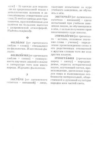 л у ж ] - 1) одежда для водола-
■ов из прорезиненной ткани с
металлическим ш лемом и за­
стеклёнными отверстиями для
^лаз; 2) особая одежда для стра­
тонавтов, приспособленная для
полётов на б о л ьш и х высотах
с р а зреж ен н ой атмосф ерой.
Надеть скафандр.
Ф
§
Ф И Л О Л О Г [о т гр еч еск о го
лю б лю -I- слово] — специалист
по ф илологии. Известный фи
лолог.
ФИ ЛОЛОГИЯ [от греческого
л ю б л ю + слов о] — со в о к у п ­
ность научных знаний о язы ке
и литературе того или иного
народа. Изучать филологию.
Э
ЭКСТЕРН [о т л а т и н с к о г о
oxternus - внеш ний] - лицо,
сдающее испы тание за курс
учебного заведения, не обуча­
ясь в нём.
ЭКСТЕРНАТ [от латинского
externus - внеш ний] - сдача
испытаний при учебном заве­
дении лицом, не обучающимся
в нём, с целы о получения прав
окончивш его курс ш колы .
ЭТИМОЛОГИЯ [от греческо­
го истина, основное значе­
ние слова + учение] - опреде­
ление происхож дения слова и
его родственны х отнош ений
к други м словам того ж е и ли
других языков.
Э Т Н О ГР А Ф И Я [гр еч еск ое
народ + п и ш у] - народове-
денье, отрасль исторической
науки, изучающей состав, про­
исхождение, расселение наро­
дов мира и вы ясняю щ ая осо­
бенности материальной, общ е­
ственной и духовной культуры
народов всех частей света.
 
