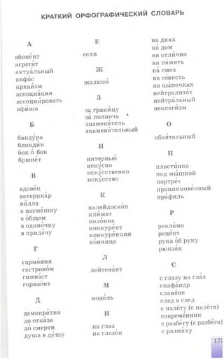 КРАТКИЙ ОРФОГРАФИЧЕСКИЙ СЛОВАРЬ
абонент
г
агрегат
актуальны й
анфас
архаизм
ассоциация
ассоциировать
афиша
бандура
блондин
бок о бок
брюнет
В
вдовец
ветеринар
в и лла
в насмеш ку
в общем
в одиночку
в придачу
гармония
гастроном
t
гимнаст
горизонт
д
демократия
до отказа
до смерти
душ а в душ у
Е
если
Ж
г
ж алю зи
за границу
за полночь *
знаменатель
знаменательный
И
интервью
искусно
искусствен но
искусство
К
калейдоскоп
клим ат
колонна
конкурент
конкуренция
конница
Л
лейтенант
М
м одель
Н
на глаз
9
на глазок
на днях
на дом
на отлично
на память
на смех
на совесть
на цы почках
нейтралитет
нейтральны й
неологизм
О
обаятельны й
П
пластинка
под мы ш кой
t
портрет
проникновенный
профил ь
реклама
рецепт
рука об руку
рюкзак
с глазу на глаз
скафандр
славяне
след в след
с налёту (с налёта)
современник
с разбегу (с разбега)
с размаху
17с
 