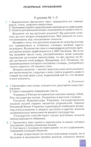 РЕЗЕРВНЫЕ УПРАЖНЕНИЯ
К урокам № 1-2
1. 1. Выразительно прочитайте текст, определите его главную
мысль, стиль, выделите микротемы.
2. Прокомментируйте правописание подчёркнутых орфограмм.
3. Укажите риторический вопрос и раскройте его роль втексте.
Владеете ли вы русским языком? Не_спешите отве­
чать на этот вопрос утвердительно. Всё зависит от того,
что понимать под «владением» языком.
Начнём с того, что русским языком во всём богатстве
его грамматики и особенно словаря вообще никто
не_владеет. Количество слов в современном русском лите­
ратурном языке приближается к 1*20 тысячам. Но если
мы возьмём число слов, употребляемых даже самыми
крупными русскими писателями, то оно далеко не_оу-
дет достигать этой цифры. Например, А.С. Пушкин, по
произведениям которого составлен словарь, употреблял
«всего-навсего» 21 тысячу слов.
Владеть языком - значит максимально использовать
все возможности, скрытые в нём: уметь вложить даже в
самый малый запас слов, выражений всё то, что можно
в него вложить.
А. Леонтьев
2. 1. Прочитайте текст вслух, спишите его, расставляя знаки пре­
пинания.
2. Сжато передайте содержание текста.
Украина и Россия исторически связаны между собой.
Эти государства соседи. Украинцы и русские славяне.
Согласно Конституции Украины государственным
языком нашей страны является украинский. Однако
Основной Закон Украины гарантирует свободное разви­
тие; использование и защиту русского и других языков
национальных меньшинств нашего государства.
Государство способствует также изучению языков
международного общения.
3. 1. Прочитайте текст молча и перечислите те языки, которые
составляют группу славянских языков.
2. Составьте с соседом по парте диалог по его содержанию,
определив ситуацию общения.
В мире существуют не только отдельные языки, но и
большие и маленькие группы языков, сходных между
175
 
