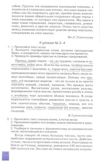 собою. Группы эти называются языковыми семьями, а
возникли и сложились они потому, что одни языки спо­
собны как бы порождать другие, причём вновь появля­
ющиеся языки обязательно сохраняют общие черты с
теми языками, от которых они произошли. Мы знаем в
мире семьи германских, тюркских, славянских, роман­
ских, финских и других языков. Очень часто родству
между языками соответствует родство между народами,
говорящими на этих языках.
По Л. Успенскому
К урокам № 3-4
1.1. Прочитайте текст вслух.
2. Выпишите подчёркнутые слова, вставляя пропущенные
буквы, и определите, какими частями р^чи они являются.
3. Приведите примеры простых и сложных предложений.
П реподавание языка - оч..нь трудное, сложное и от-
ветстве(н, нн)ое дело. И если мы хотим, что(бы) школа
справлялась с задачами, которые возлагаются (на) неё,
преподавателями этого предмета должны быть люди са­
мые способные, самые талантливые. Потому что про-
це(с, сс) овладения языком - это не только и не просто
передача знаний, умений, навыков. Это прежде всего
воспитание. Воспитание души, воспитание разума,
формирование строя мысли, кропотливая резьба и лепка
тончайших черт духовного облика человека. В слове
выражаются тончайшие движения мысли и чувств, в
нём запечатлены обычаи, традици.. народа, все его
духовные це(н, нн)ости, созданные (в) течени.. многих
столетий.
В.Сухомлинскии
2. 1. Прочитайте текст сначала молча, а потом вслух.
2. Прокомментируйте постановку знаков препинания в пред­
ложениях.
3. Подберите синоним к фразеологизму астрономическое
число, проясняющий его значение.
Когда говорят об очень больших числах, часто упо­
требляют выражение астрономическое число. Действи­
тельно, числа в астрономии очень велики. Расстояние от
Земли до Солнца, например, равняется 149 миллионам
500 тысячам км. Это одно из самых маленьких астроно­
176
 