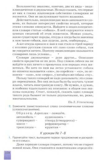 Большинству знакомы, конечно, два их вида - энци­
клопедические и двуязычные. Но надо сказать, что первые
из них в глазах языковедов собственно словарями не
являются. Они не заслуживают такого названия.
Действительно, энциклопедии мало занимаются сло­
вами, их больше интересуют свойства вещей, которые
этими словами именуются. Найдите в энциклопедичес­
ком словаре статью «собака». В ней содержится много
ценных сведений об этом животном. Можно узнать,
какие существуют породы, откуда и когда были завезены
к нам такие собаки, как пудели, доги, сенбернары...
А вот откуда пришло к нам и как стало в строй наряду
с исконно русским словом пёс само слово собака, там
не говорится ничего. Поэтому энциклопедии называются
словарями лишь условно... *
Словари двуязычные - дело другое... Описание
свойств предметов не их дело. Под словом собака вы не
найдёте в пих ничего о привычках или породах этих жи­
вотных. Но зато по ним вы легко установите: собака
по-японски называется «ино», по-корейски - «кэ», по-ис­
пански - «кан», или «перро», у китайцев же собака «гоу».
Пользу таких словарей не надо доказывать: это слова­
ри-переводчики. Без них нельзя было бы изучать чужие
языки, читать иностранную книгу. Не нужно, я думаю,
и особенно тщательного их описания: в общем они зна­
комы каждому. Стоит, пожалуй, сказать одно: словари
такого рода бывают не только двуязычными, но, реже,
многоязычными.
По Л. Успенскому
2. Замените заимствованные слова синонимичными словами
(словосочетаниями).
О б р а з е ц . Аэроплан - самолёт.
автомобиль - аудиозапись -
супермаркет - стюард (стюардесса) -
шоссе - рефрижератор -
трансляция - круассан -
К урокам № 7-8
1. Прочитайте текст, выпишите первое предложение и раскрой­
те его смысл.
Даже хорошие словари стареют, потому что не стареет
живой язык. Они становятся памятниками определён-
178
 