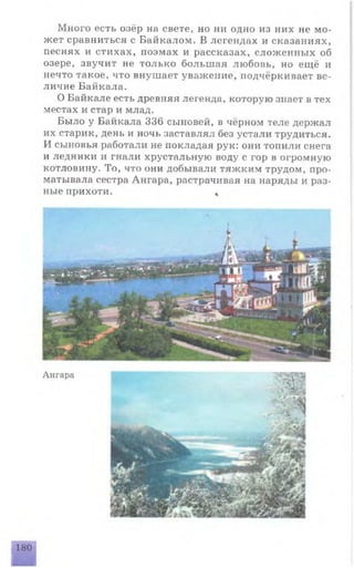Много есть озёр на свете, но ни одно из них не мо­
жет сравниться с Байкалом. В легендах и сказаниях,
песнях и стихах, поэмах и рассказах, сложенных об
озере, звучит не только большая любовь, но ещё и
нечто такое, что внушает уважение, подчёркивает ве­
личие Байкала.
О Байкале есть древняя легенда, которую знает в тех
местах и стар и млад.
Было у Байкала 336 сыновей, в чёрном теле держал
их старик, день и ночь заставлял без устали трудиться.
И сыновья работали не покладая рук: они топили снега
и ледники и гнали хрустальную воду с гор в огромную
котловину. То, что они добывали тяжким трудом, про­
матывала сестра Ангара, растрачивая на наряды и раз­
ные прихоти. *
Ангара
180
 