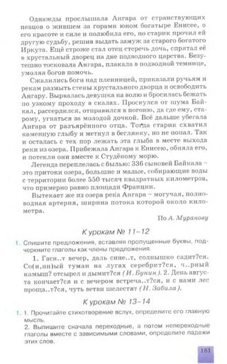 Однажды прослышала Ангара от странствующих
певцов о жившем за горами юном богатыре Енисее, о
его красоте и силе и полюбила его, но старик прочил ей
другую судьбу, решив выдать замуж за старого богатого
Иркута. Ещё строже стал отец стеречь дочь, спрятал её
в хрустальный дворец на дне подводпого царства. Безу­
тешно тосковала Ангара, плакала в подводной темнице,
умоляя богов помочь.
Сжалились боги над пленницей, приказали ручьям и
рекам размыть стены хрустального дворца и освободить
Ангару. Вырвалась девушка на волю и бросилась бежать
по узкому проходу в скалах. Проснулся от шума Бай­
кал, рассердился, отправился в погоню, да где ему, ста­
рому, угнаться за молодой дочкой. Всё дальше убегала
Ангара от разъярённого отца. Тсн*да старик схватил
каменную глыбу и метнул в беглянку, но не попал. Так
и осталась с тех пор лежать эта глыба в месте выхода
реки из озера. Прибежала Ангара к Енисею, обняла его,
и потекли они вместе к Студёному морю.
Легенда переплелась с былью: 336 сыновей Байкала
это притоки озера, большие и малые, собирающие воды
с территории более 550 тысяч квадратных километров,
что примерно равно площади Франции.
Вытекает же из озера река Ангара —могучая, полно­
водная артерия, ширина потока которой около кило­
метра.
По А. Муранову
К урокам № 11-12
1. Спишите предложения, вставляя пропущенные буквы, под­
черкните глаголы как члены предложения.
1. Гасн..т вечер, даль сине..т, солнышко садит?ся.
Со(н,нн)ый туман на лугах серебрит?ся, ч..рный
камыш? отсырел и дымит?ся ( И. Бунин). 2. День авгус­
та кончает?ся и с вечером встреча..т?ся, и с нами лес
проща..т?ся, чуть ветви шелестят ( Н. Забила).
К урокам № 13-14
1.1. Прочитайте стихотворение вслух, определите его главную
мысль.
2. Выпишите сначала переходные, а потом непереходные
глаголы вместе с зависимыми словами, определите падежи
этих слов.
181
 