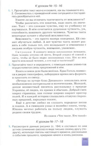К урокам № 15-16
1.1. Прочитайте текст молча и скажите, как вы понимаете его.
2. Ознакомьтесь с приведённой ниже ситуацией и постарай­
тесь разобраться в ней.
Умеете ли вы отличать тактичность от вежливости?
Чтобы различить эти понятия, надо знать их значе­
ние. Такт - это сложное чувство, ему по учебнику не
научишься. В нём сочетается душевная чуткость, ум,
способность понимать другого человека. Чувство такта
некоторые путают с обычной вежливостью.
Вежливость - это просто манера поведения. Ей смо­
жет обучиться любой. А вот чувство такта может раз­
вить в себе только тот, кто вкладывает в отношения с
людьми особую чуткость, внимание, уважение.
С и т у а ц и я : В комнату вошла заплаканная женщина.
Один человек уступил ей место. Второй усадил её спиной к
свету, чтобы не было видно заплаканных глаз. Кто из них
просто вежливый человек, а кто ещё и тактичный?
2. Прочитайте текст и определите, с помощью каких элементов
осуществляется связь предложений в нём.
Книга в самом деле была весёлая. Едва Гоголь появил­
ся в дверях типографии, наборщики принялись фыркать
и прыскать со смеху.
«Вечера на хуторе близ Диканьки» показались всем
необыкновенно интересными и поэтическими. Молодой,
доселе неизвестный писатель рассказывал о природе
Украины, её людях, их нравах и обычаях. Добрый смех
озарял страницы, как солнце широко озаряет простор
полей. И в каждой истории слышались отзвуки старин­
ных преданий, народных сказок.
Ещё в детстве любил он слушать народные песни
и сказки. А в гимназии узнал и полюбил книги, театр.
Юноша мечтал работать на пользу людям, служить
родине своим трудом.
Из книги «Что такое. Кто такой»
К урокам № 17-18
1. Рассмотрите данные рисунки (с. 184) и составьте по ним
устное сочинение-рассказ в виде письма своему другу (по­
друге), используя глаголы настоящего времени, рассказывая
о событиях прошлого, придумав начало и конец рассказа.
183
 