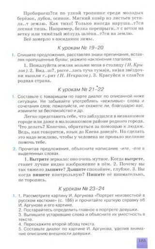 Пробираеш?ся по узкой тропинке среди молодых
берёзок, дубов, осинок. Мягкий ковёр из листьев усти­
лает землю. Как тихо! Только иногда наруша..т?ся
лесная тишь. Например, белка перепрыгнет с ветки на
ветку или тяжёлый жёлудь шлёпн..т?ся на землю.
Всё замерло в ожидании зимы.
К урокам № 19-20
1. Спишите предложения, расставляя знаки препинания, встав­
ляя пропущенные буквы; укажите наклонения глаголов.
1. Пожалуйста земляк возьми меня в столицу ( И. Кры­
лов ). 2. Вид..ш?, рассе..лас.ь туча тума(н, нн)ая звёздоч­
ки вышли г..рят ( Н. Некрасов). 3. Красуйся и слав?ся
родная страна.
К урокам № 21-22
1. Составьте с товарищем по парте диалог по описанной ниже
ситуации. Не забывайте употреблять «вежливые» слова и
сочетания слов: пожалуйста, не скажете ли, благодарю вас,
извините за беспокойство идр.
Легко представить себе, что заблудился в незнакомом
городе или даже в малознакомом районе родного города.
Что делать? Конечно, обратиться за помощью к людям.
Ведь, как говорится, язык до Киева доведёт. Но сделать
это надо вежливо, чтобы у человека не пропало желание
помочь тебе.
2. Прочитав предложения, объясните написание -ите, -ете в
выделенных словах.
1. Вытрите зеркало: оно очень мутное. Когда вытрете,
станет лучше видно изображение в нём. 2. Почему вы
так тяжело дышите? Дышите спокойнее, глубже. 3. Вы
когда пишете контрольную? Пишите её внимательно,
не торопясь.
К урокам № 23-24
1.1. Рассмотрите картину И. Аргунова «Портрет неизвестной в
русском костюме» (с. 186) и прочитайте краткую справку об
И. Аргунове и его картине.
2. Постарайтесь определить главное в портрете девушки.
3. Выпишите устаревшие слова и объясните их уместность в
тексте.
4. Перескажите второй абзац текста.
5. Составьте диалог по картине И. Аргунова, уделив внима­
ние описанию внешности девушки.
185
 