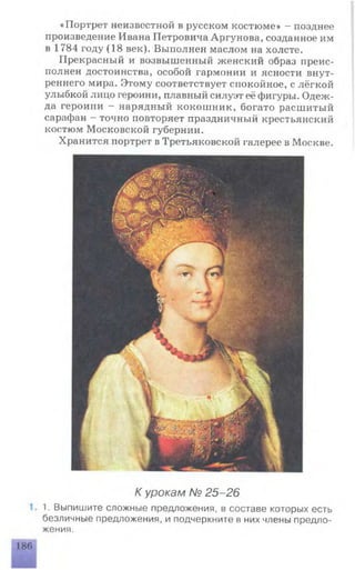 «Портрет неизвестной в русском костюме» - позднее
произведение Ивана Петровича Аргунова, созданное им
в 1784 году (18 век). Выполнен маслом на холсте.
Прекрасный и возвышенный женский образ преис­
полнен достоинства, особой гармонии и ясности внут­
реннего мира. Этому соответствует спокойное, с лёгкой
улыбкой лицо героини, плавный силуэт её фигуры. Одеж­
да героини - нарядный кокошник, богато расшитый
сарафан - точно повторяет праздничный крестьянский
костюм Московской губернии.
Хранится портрет в Третьяковской галерее в Москве.
К урокам № 25-26
1. Выпишите сложные предложения, в составе которых есть
безличные предложения, и подчеркните в них члены предло­
жения.
 