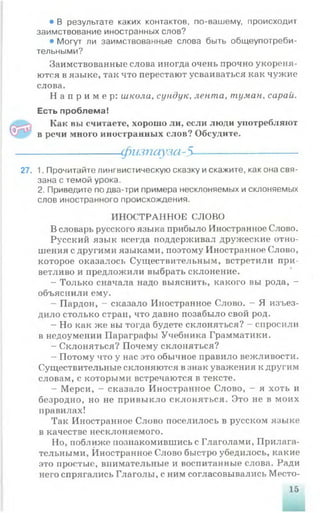27.
• В результате каких контактов, по-вашему, происходит
заимствование иностранных слов?
• Могут ли заимствованные слова быть общеупотреби­
тельными?
Заимствованные слова иногда очень прочно укореня­
ются в языке, так что перестают усваиваться как чужие
слова.
Н а п р и м е р : школа, сундук, лента, туман, сарай.
Есть проблема!
Как вы считаете, хорошо ли, если люди употребляют
в речи много иностранных слов? Обсудите.
-----------------физпауза-5---------------------
1. Прочитайте лингвистическую сказку искажите, как она свя­
зана с темой урока.
2. Приведите по два-три примера несклоняемых и склоняемых
слов иностранного происхождения.
ИНОСТРАННОЕ СЛОВО
В словарь русского языка прибыло Иностранное Слово.
Русский язык всегда поддерживал дружеские отно­
шения с другими языками, поэтому Иностранное Слово,
которое оказалось Существительным, встретили при­
ветливо и предложили выбрать склонение.
- Только сначала надо выяснить, какого вы рода, -
объяснили ему.
- Пардон, - сказало Иностранное Слово. - Я изъез­
дило столько стран, что давно позабыло свой род.
- Но как же вы тогда будете склоняться? - спросили
в недоумении Параграфы Учебника Грамматики.
- Склоняться? Почему склоняться?
- Потому что у нас это обычное правило вежливости.
Существительные склоняются в;шак уважения к другим
словам, с которыми встречаются в тексте.
- Мерси, - сказало Иностранное Слово, - я хоть и
безродно, но не привыкло склоняться. Это не в моих
правилах!
Так Иностранное Слово поселилось в русском языке
в качестве несклоняемого.
Но, поближе познакомившись с Глаголами, Прилага­
тельными, Иностранное Слово быстро убедилось, какие
это простые, внимательные и воспитанные слова. Ради
него спрягались Глаголы, с ним согласовывались Место-
 