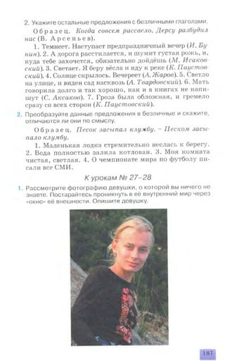 2. Укажите остальные предложения с безличными глаголами.
О б р а з е ц . Когда совсем рассвело, Дерсу разбудил
нас (В. А р с е н ь е в ) .
1. Темнеет. Наступает предпраздничный вечер (И. Бу­
нин). 2. А дорога расстилается, и шумит густая рожь, и,
куда тебе захочется, обязательно дойдёшь (М . Исаков
ский). 3. Светает. Я беру вёсла и иду к реке (К. Паустов
скии). 4. Солнце скрылось. Вечереет (А. Жаров). 5. Светло
на улице, и виден сад насквозь (Д. Твардовский). 6. Мать
говорила долго и так хорошо, как и в книгах не напи­
шут (С. Аксаков). 7. Гроза была обложная, и гремело
сразу со всех сторон (К. Паустовскии).
2. Преобразуйте данные предложения в безличные и скажите,
отличаются ли они по смыслу.
О б р а з е ц . Песок засыпал клумбу. - Песком засы­
пало клумбу.
1. Маленькая лодка стремительно неслась к берегу.
2. Вода полностью залила котлован. 3. Моя комната
чистая, светлая. 4. О чемпионате мира по футболу пи­
сали все СМИ.
К урокам № 27-28
1. Рассмотрите фотографию девушки, о которой вы ничего не
знаете. Постарайтесь проникнуть в её внутренний мир через
«окно» её внешности. Опишите девушку.
187
 