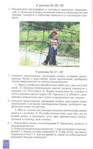 К урокам № 29-30
1. Рассмотрите фотографию и составьте несколько предложе­
ний, с помощью которых её можно описать; описывая летний
пейзаж, говорите о событиях прошлого в настоящем вре­
мени.
К урокам № 31 -32
1. Спишите предложения, раскрывая скобки, вставляя пропу­
щенные буквы и расставляя знаки препинания; разберите
третье предложение по членам предложения.
1. Ярко улыбалось безоблачное небо изл..вая жгучий
зной. 2. Пройдя (не)сколько шагов казаки свернули с
канавы (Л . Толстой). 3. Лодка помчалась бе..шумно и
легко вертясь среди судов (М . Горький). 4. (Не)ост..нав-
ливаясь пароходик дал гудок и продолжал дв..жепие.
2. Спишите предложения, раскрывая скобки, расставляя знаки
препинания и вставляя пропущенные буквы; разберите вы­
деленное слово по составу.
1. Мне к.,залось что лошадь мчалась почти (не)к..саясь
земли к..пытами. 2. По небу плыли тяж..лые обл..ка но
(не)сб..ваясь в грозовую тучу они проносились (не)за-
крывая и (не)зад..вая солнца.
3. 1. Прочитайте молча стихотворение Р. Гамзатова, укажите в
нём деепричастие.
2. Ответьте на несколько вопросов: 1. Как построено стихотво­
рение? 2. Каким стилем написано? 3. О чём хотел заставить
задуматься поэт? 4. Как вы думаете, какой из собеседников
вызывает больше симпатии?
 