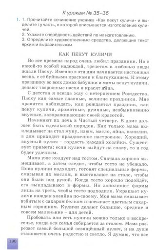 К урокам № 35-36
1. 1. Прочитайте сочинение ученика «Как пекут куличи» и вы­
делите ту часть, в которой описывается изготовление кули­
чей.
2. Укажите очерёдность действий по их изготовлению.
3. Определите художественные средства, делающие текст
ярким и выразительным.
КАК ПЕКУТ КУЛИЧИ
Во все времена народ очень любил праздники. Но с
какой-то особой надеждой, трепетом и любовью люди
ждали Пасху. Именно в эти дни начинается настоящая
весна, с её буйными красками и благоуханием. К этому
празднику во всех домах бабушки и мамы пекут куличи,
делают творожные пасхи и красят яйца.
С детства я всегда жду с нетерпением Рождество,
Пасху как самые главные, великие праздники. Мне
нравится наблюдать, как рождается праздник, как
пекут куличи, ароматные, румяные, необыкновенно
вкусные, завораживающие своей красотой.
Начинают их печь в Чистый четверг. В доме дол­
жен быть идеальный порядок. Как только мама вы­
кладывает на стол муку, изюм, масло, яйца, ванилин,
в дом приходит праздничное настроение. Хороший,
вкусный кулич - гордость каждой хозяйки. Сущест­
вует примета: если куличи выйдут на славу, то и год
будет удачным.
Мама уже колдует над тестом. Сначала хорошо вы­
мешивает, а затем следит, чтобы тесто не убежало.
Пока куличи подходят, готовят специальные формы,
смазывая их маслом, и выставляют на столе, чтобы
они были под рукой. Когда тесто хорошо подойдёт,
его выкладывают в формы. Но заполняют формы
лишь на треть, чтобы тесто подходило. Украшает ку­
личи каждая хозяйка по-своему. Моя мама смазывает
взбитым с сахаром белком и посыпает цветным сахар­
ным горошком. Куличи делают большие, средние и
совсем маленькие - для детей.
Пробовать или есть куличи можно только в воскре­
сенье, когда вся семья собирается за столом. Мама раз­
резает самый большой освящённый кулич, и на душе
становится очень радостно и светло. Я думаю, что все
■Шмйймс
190
 
