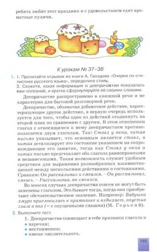 ребята любят этот праздник и с удовольствием едят аро­
матные куличи.
К урокам № 37-38
1.1. Прочитайте отрывок из книги А. Гвоздева «Очерки по сти­
листике русского языка», определите стиль.
2. Скажите, какая информация о деепричастии показалась
вам полезной, и кратко сформулируйте её своими словами.
Деепричастие распространено в книжной речи и не
характерно для бытовой разговорной речи.
Деепричастие, обозначая добавочное действие, харак­
теризующее другое действие, в первую очередь исполь­
зуется для того, чтобы одно из действий отодвинуть на
второй план по сравнению с другим. В этом отношении
глагол с относящимся к нему деепричастием противо­
полагается двум глаголам. Так: Стоял у окна, читая
письмо указывает, что основным является стоял, а
читая детализирует это состояние указанием на сопро­
вождающее его занятие, тогда как Стоял у окна и
читал письмо представляет оба глагола равноправными
и независимыми. Такая возможность служит удобным
средством для выражения разнообразных взаимоотно­
шений между несколькими действиями и состояниями.
Сравним: Он рассказывал и смеялся. - Он рассказывал,
смеясь. - Рассказывая, он смеялся.
Во многих случаях деепричастия совсем не могут быть
заменены глаголом. Это бывает тогда, когда они приобре­
тают обстоятельственное значение. Например: Ьабушка
хмуро прислонилась к притолоке и вздыхает, опустив
глаза в пол ( = с опущенными глазами) (М. Г о р ь к и й ) .
2. Выполните тест.
1.Деепричастие совмещает в себе признаки глагола и
• наречия;
• местоимения;
• имени числительного.
 